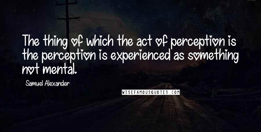 Samuel Alexander Quotes: The thing of which the act of perception is the perception is experienced as something not mental.