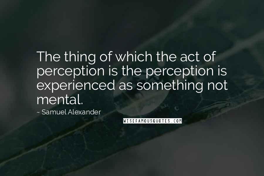 Samuel Alexander Quotes: The thing of which the act of perception is the perception is experienced as something not mental.