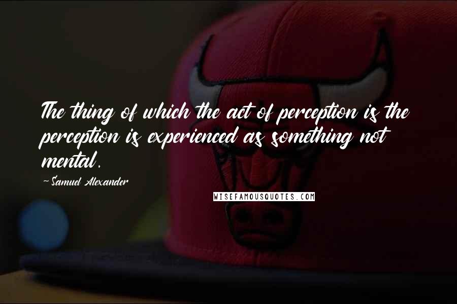 Samuel Alexander Quotes: The thing of which the act of perception is the perception is experienced as something not mental.