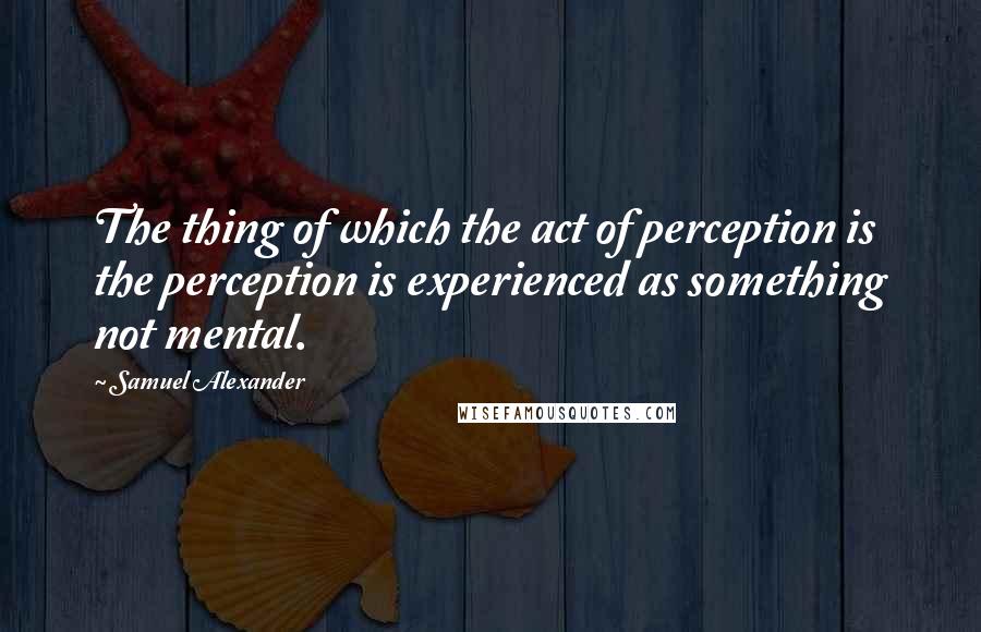 Samuel Alexander Quotes: The thing of which the act of perception is the perception is experienced as something not mental.