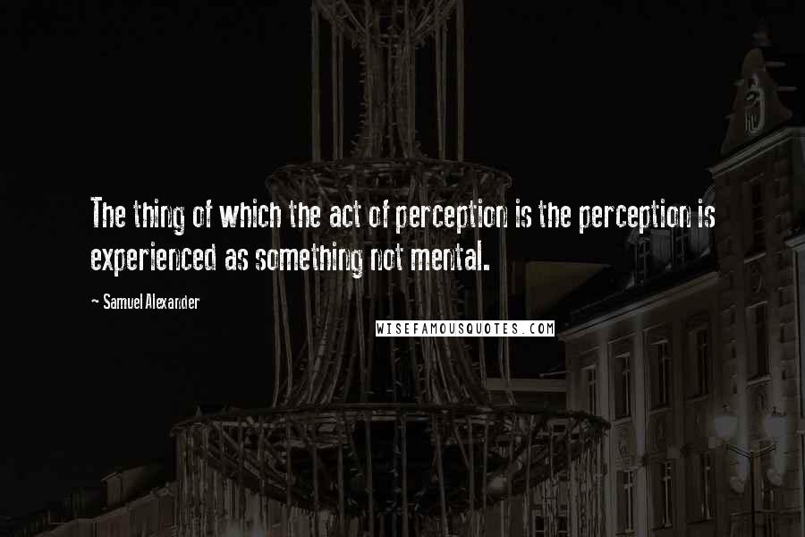 Samuel Alexander Quotes: The thing of which the act of perception is the perception is experienced as something not mental.