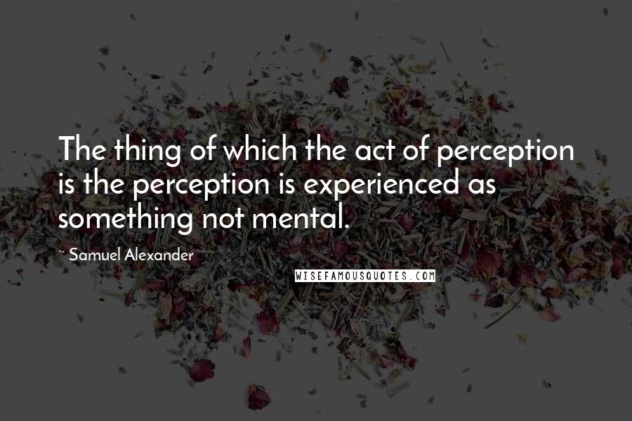 Samuel Alexander Quotes: The thing of which the act of perception is the perception is experienced as something not mental.