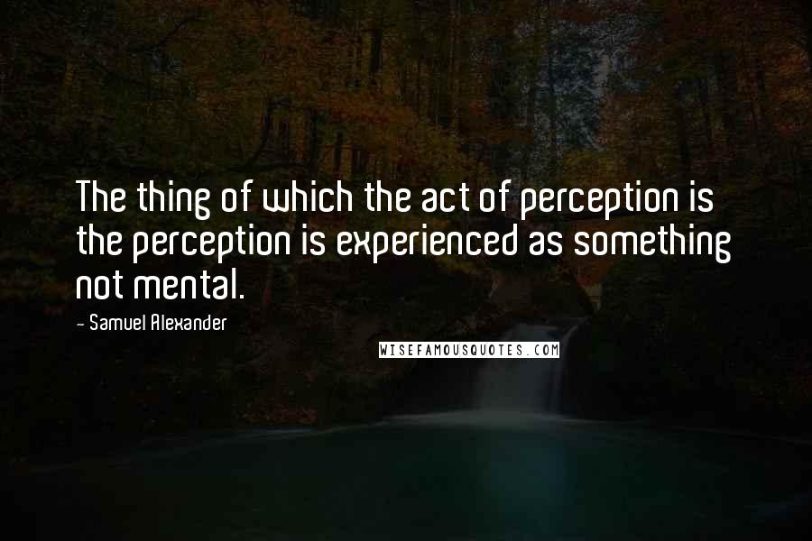 Samuel Alexander Quotes: The thing of which the act of perception is the perception is experienced as something not mental.