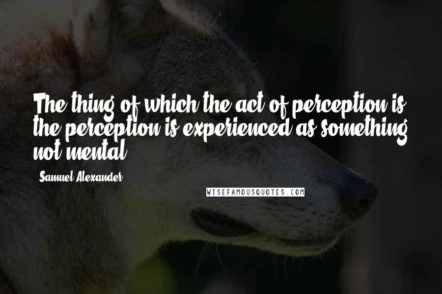 Samuel Alexander Quotes: The thing of which the act of perception is the perception is experienced as something not mental.