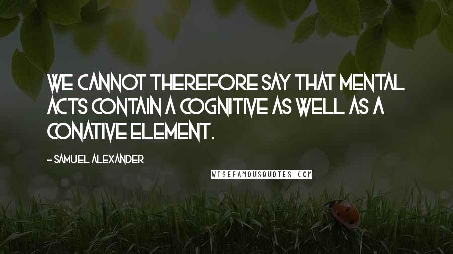 Samuel Alexander Quotes: We cannot therefore say that mental acts contain a cognitive as well as a conative element.