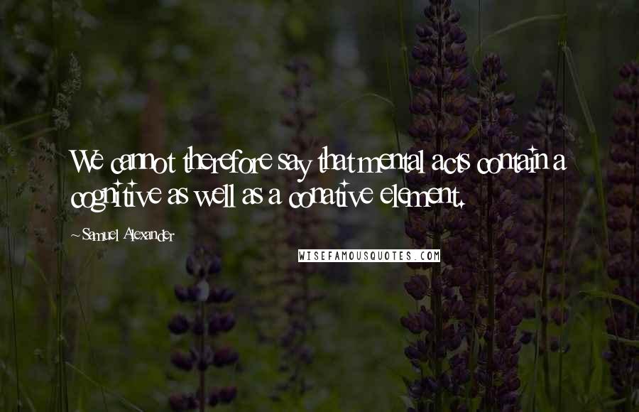 Samuel Alexander Quotes: We cannot therefore say that mental acts contain a cognitive as well as a conative element.