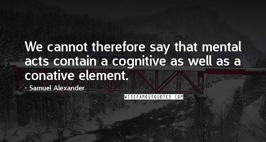 Samuel Alexander Quotes: We cannot therefore say that mental acts contain a cognitive as well as a conative element.