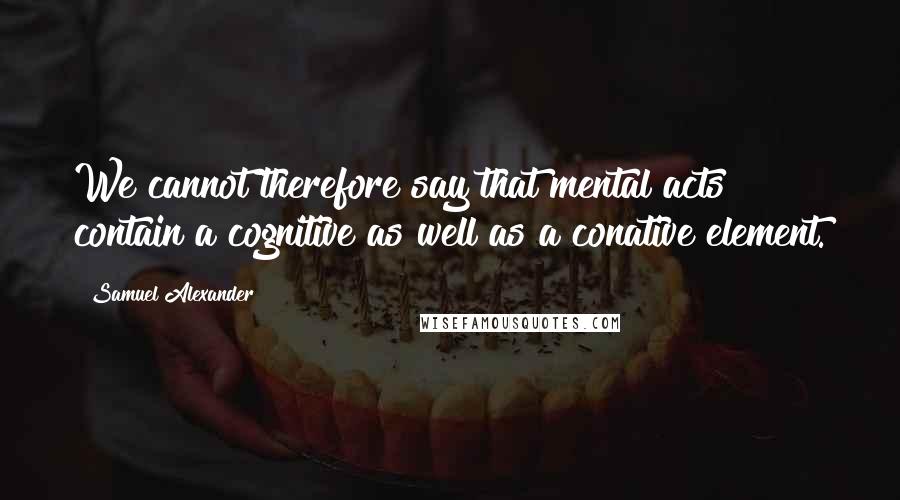 Samuel Alexander Quotes: We cannot therefore say that mental acts contain a cognitive as well as a conative element.