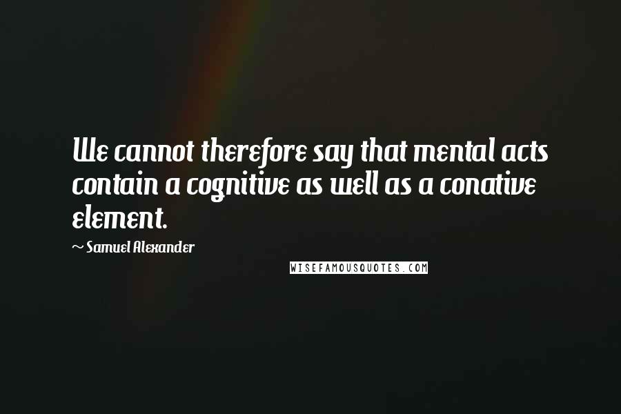 Samuel Alexander Quotes: We cannot therefore say that mental acts contain a cognitive as well as a conative element.