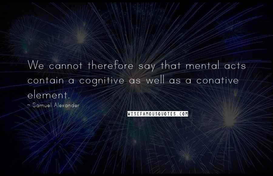 Samuel Alexander Quotes: We cannot therefore say that mental acts contain a cognitive as well as a conative element.