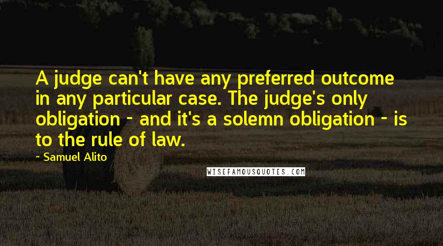 Samuel Alito Quotes: A judge can't have any preferred outcome in any particular case. The judge's only obligation - and it's a solemn obligation - is to the rule of law.