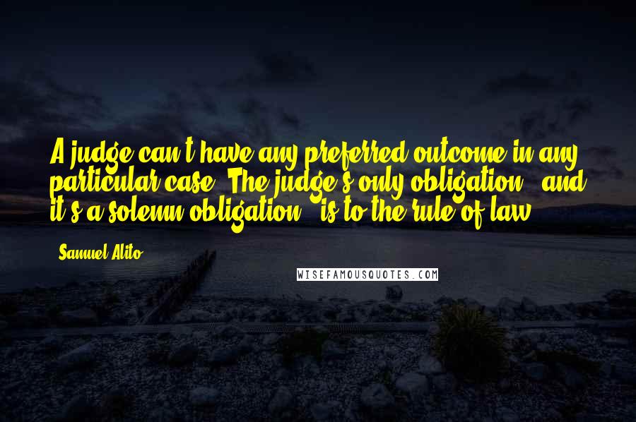 Samuel Alito Quotes: A judge can't have any preferred outcome in any particular case. The judge's only obligation - and it's a solemn obligation - is to the rule of law.