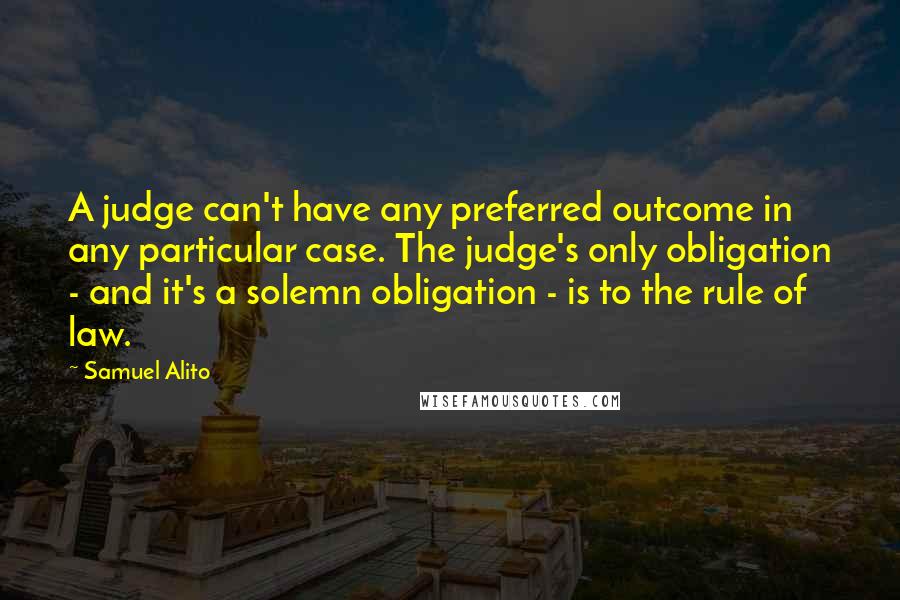 Samuel Alito Quotes: A judge can't have any preferred outcome in any particular case. The judge's only obligation - and it's a solemn obligation - is to the rule of law.