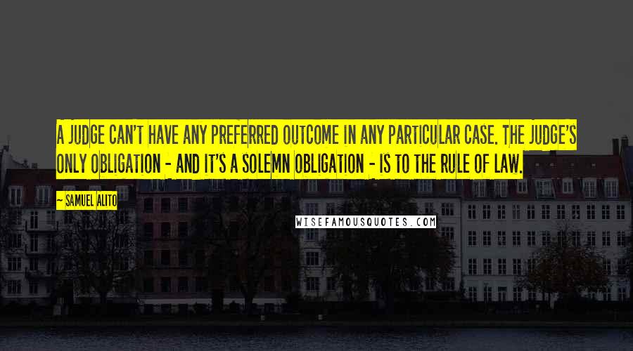 Samuel Alito Quotes: A judge can't have any preferred outcome in any particular case. The judge's only obligation - and it's a solemn obligation - is to the rule of law.