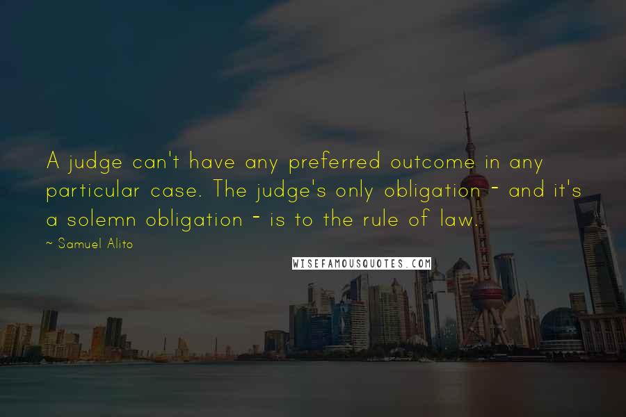 Samuel Alito Quotes: A judge can't have any preferred outcome in any particular case. The judge's only obligation - and it's a solemn obligation - is to the rule of law.