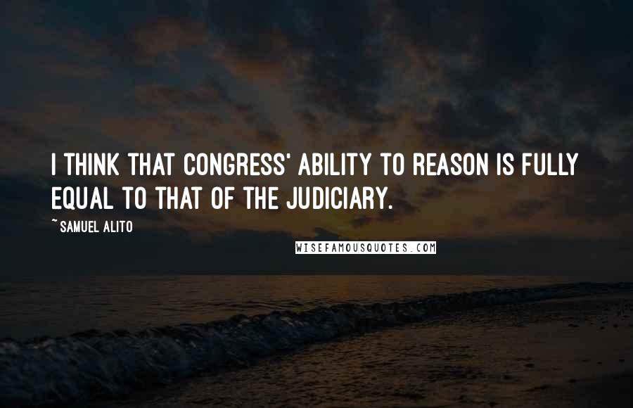 Samuel Alito Quotes: I think that Congress' ability to reason is fully equal to that of the judiciary.