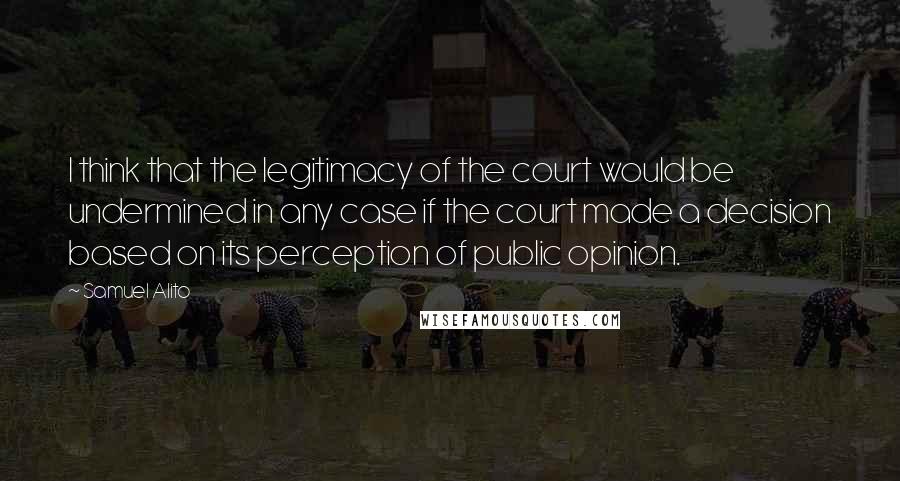 Samuel Alito Quotes: I think that the legitimacy of the court would be undermined in any case if the court made a decision based on its perception of public opinion.