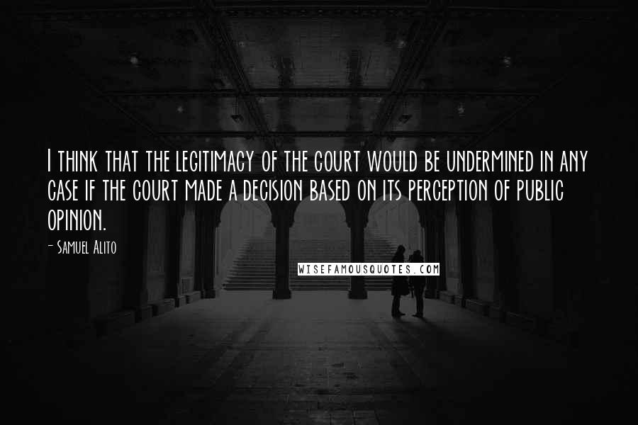 Samuel Alito Quotes: I think that the legitimacy of the court would be undermined in any case if the court made a decision based on its perception of public opinion.