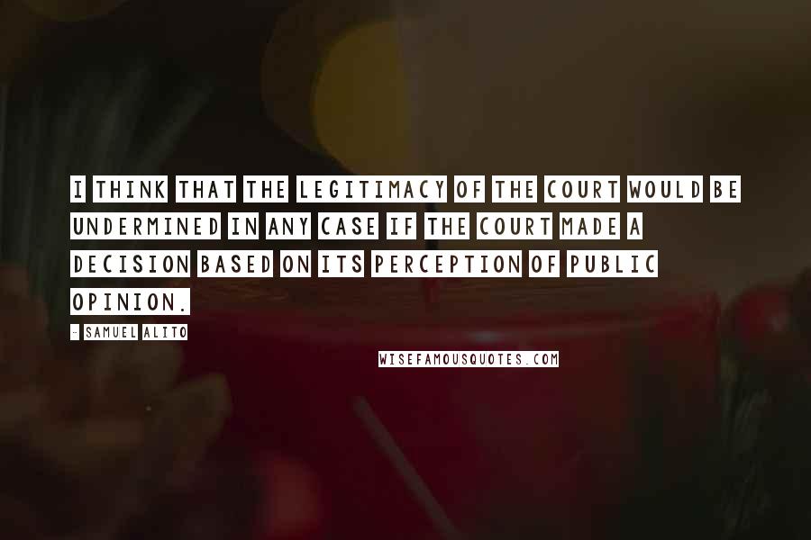 Samuel Alito Quotes: I think that the legitimacy of the court would be undermined in any case if the court made a decision based on its perception of public opinion.