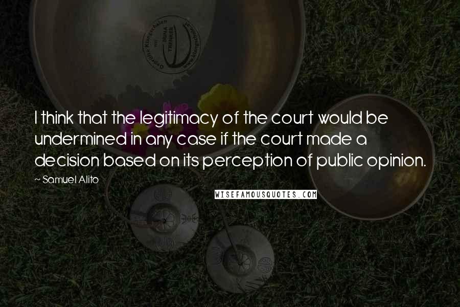 Samuel Alito Quotes: I think that the legitimacy of the court would be undermined in any case if the court made a decision based on its perception of public opinion.