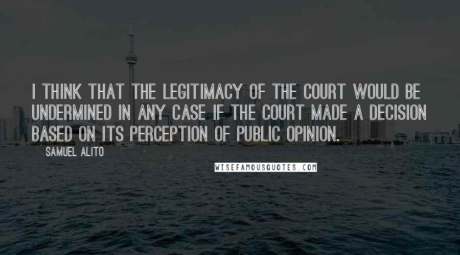 Samuel Alito Quotes: I think that the legitimacy of the court would be undermined in any case if the court made a decision based on its perception of public opinion.