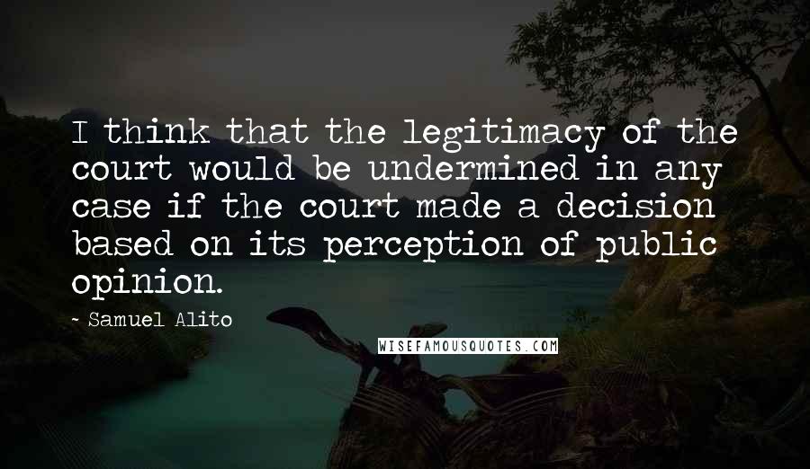 Samuel Alito Quotes: I think that the legitimacy of the court would be undermined in any case if the court made a decision based on its perception of public opinion.