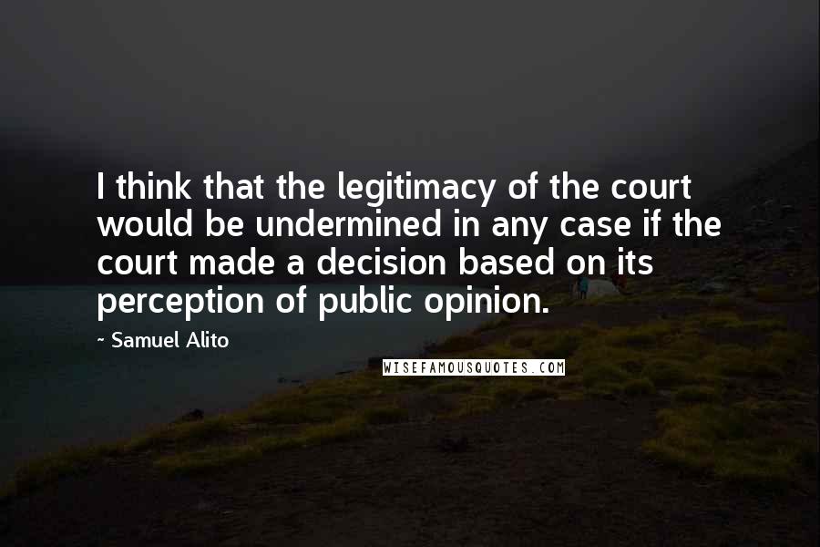 Samuel Alito Quotes: I think that the legitimacy of the court would be undermined in any case if the court made a decision based on its perception of public opinion.