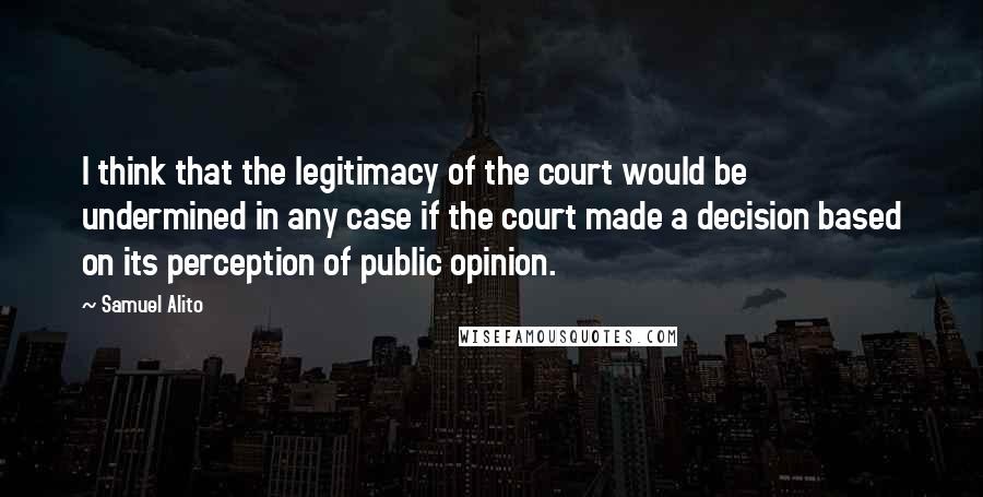 Samuel Alito Quotes: I think that the legitimacy of the court would be undermined in any case if the court made a decision based on its perception of public opinion.