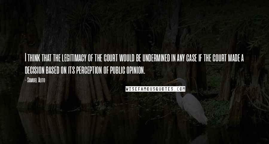 Samuel Alito Quotes: I think that the legitimacy of the court would be undermined in any case if the court made a decision based on its perception of public opinion.