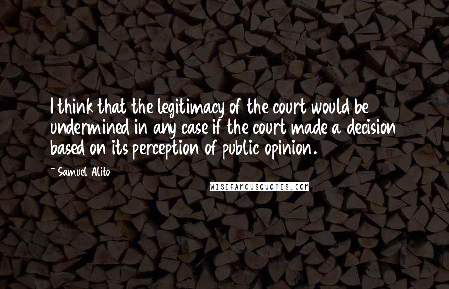 Samuel Alito Quotes: I think that the legitimacy of the court would be undermined in any case if the court made a decision based on its perception of public opinion.