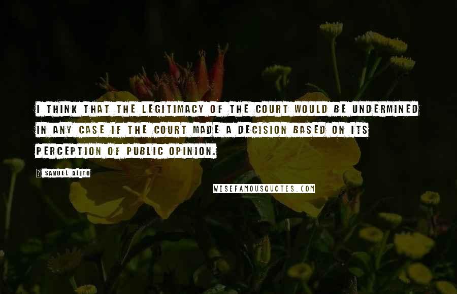 Samuel Alito Quotes: I think that the legitimacy of the court would be undermined in any case if the court made a decision based on its perception of public opinion.