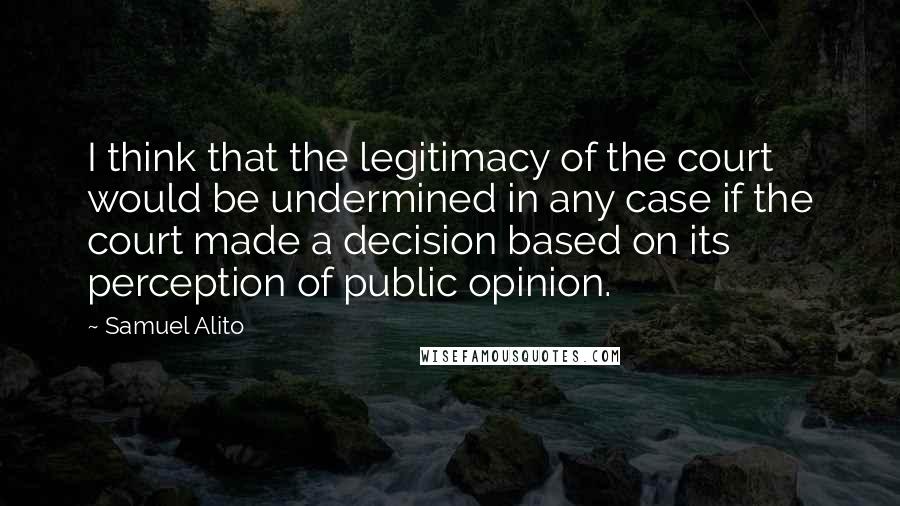 Samuel Alito Quotes: I think that the legitimacy of the court would be undermined in any case if the court made a decision based on its perception of public opinion.