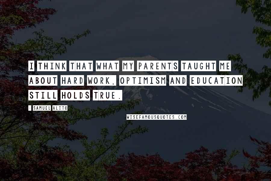 Samuel Alito Quotes: I think that what my parents taught me about hard work, optimism and education still holds true.