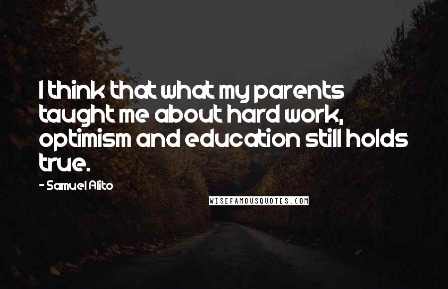 Samuel Alito Quotes: I think that what my parents taught me about hard work, optimism and education still holds true.