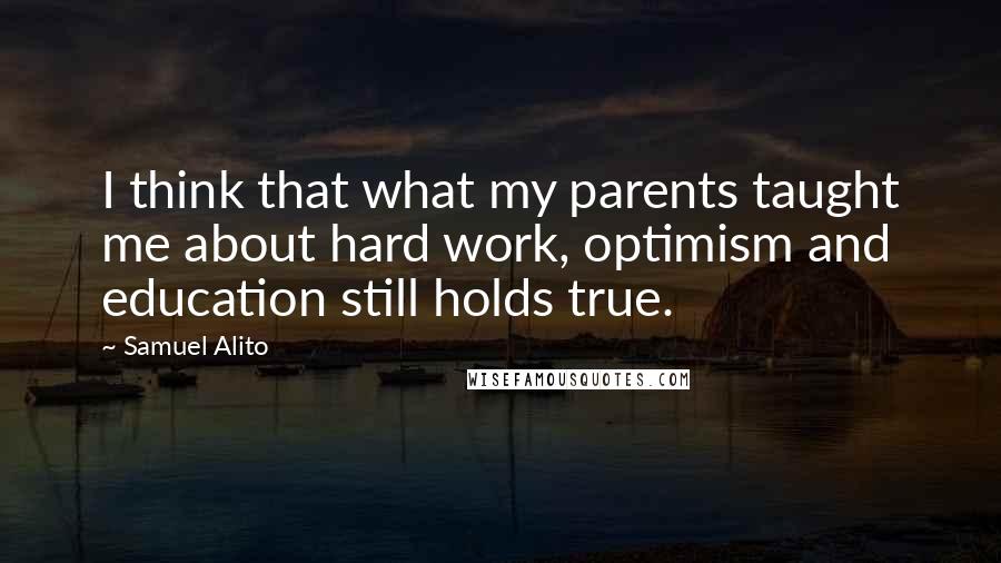 Samuel Alito Quotes: I think that what my parents taught me about hard work, optimism and education still holds true.