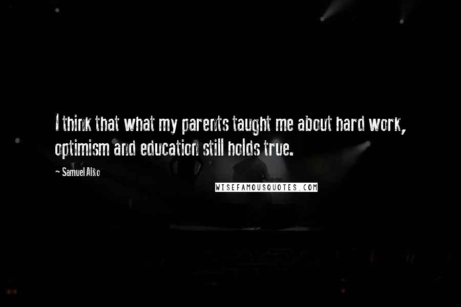 Samuel Alito Quotes: I think that what my parents taught me about hard work, optimism and education still holds true.