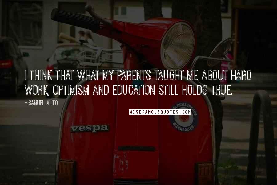 Samuel Alito Quotes: I think that what my parents taught me about hard work, optimism and education still holds true.