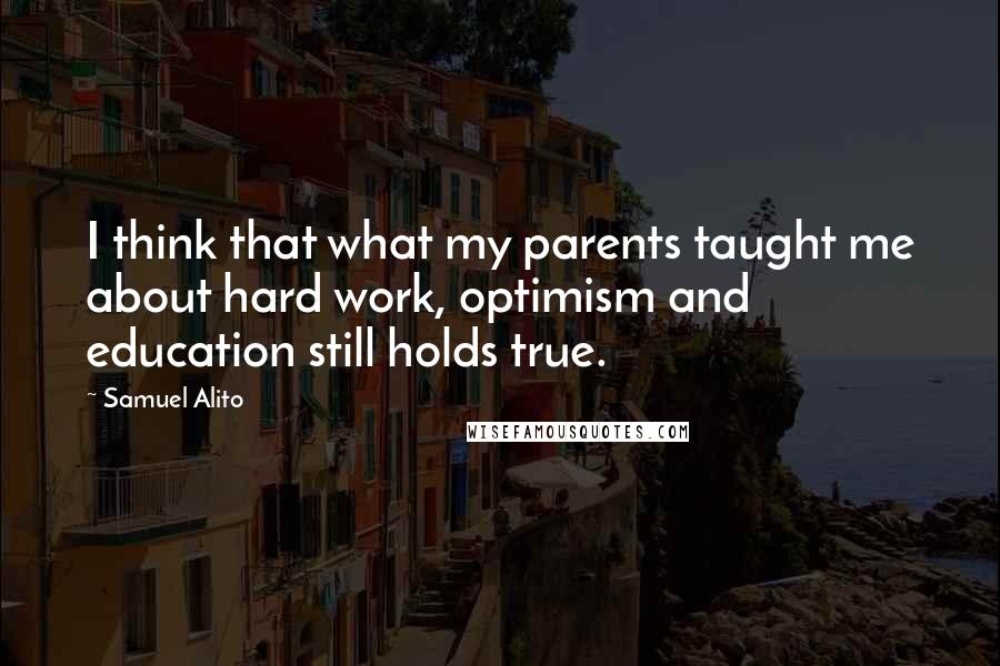 Samuel Alito Quotes: I think that what my parents taught me about hard work, optimism and education still holds true.