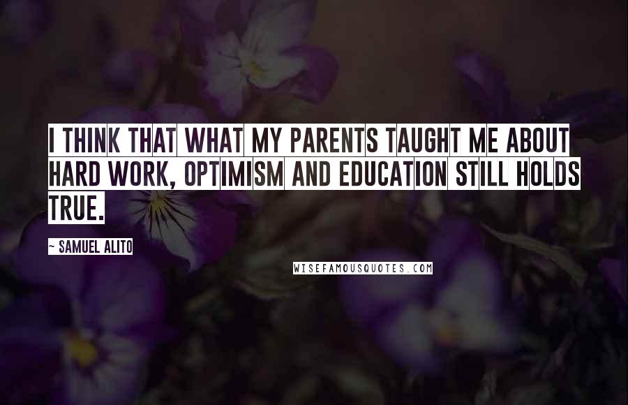 Samuel Alito Quotes: I think that what my parents taught me about hard work, optimism and education still holds true.