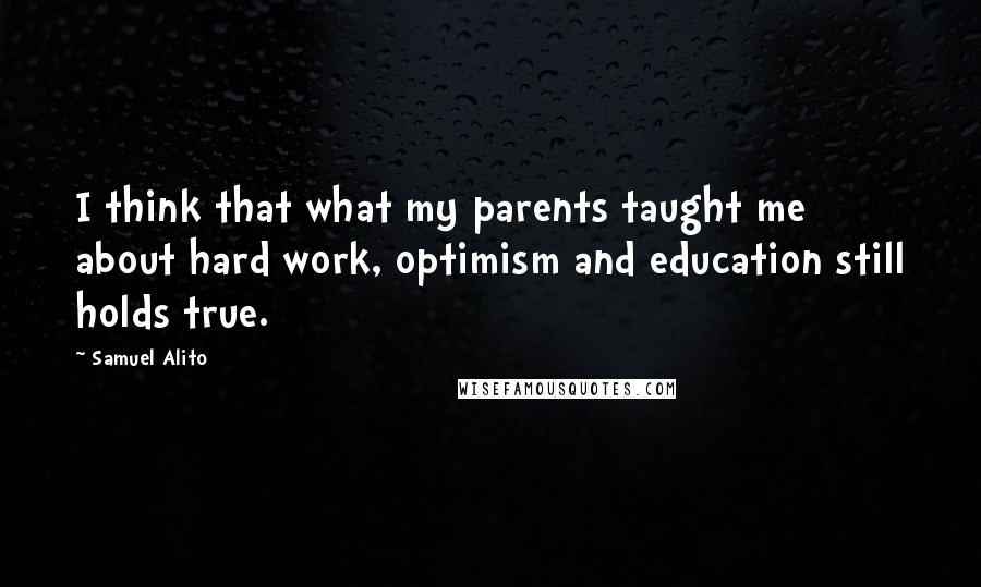 Samuel Alito Quotes: I think that what my parents taught me about hard work, optimism and education still holds true.