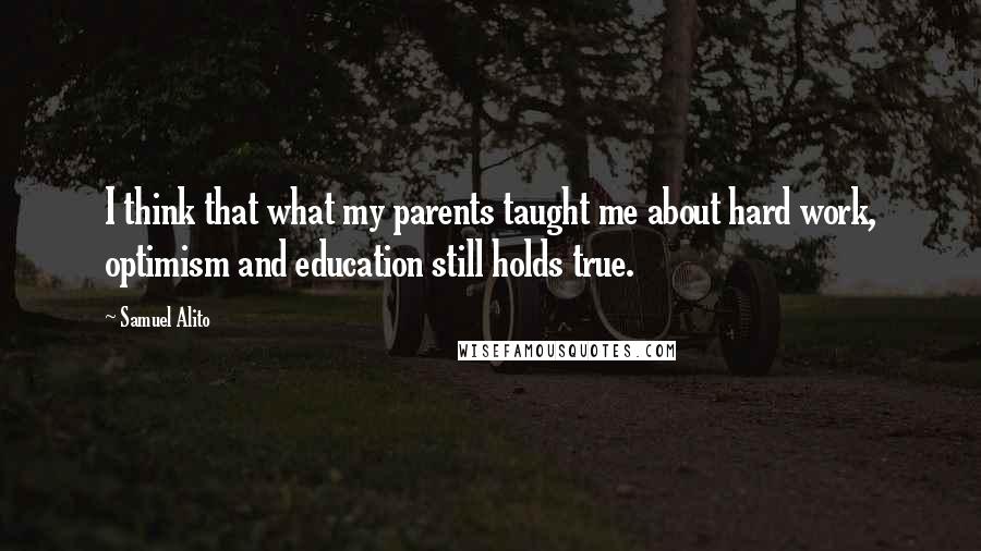 Samuel Alito Quotes: I think that what my parents taught me about hard work, optimism and education still holds true.