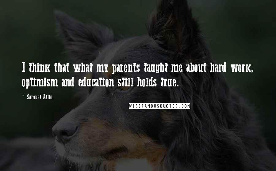 Samuel Alito Quotes: I think that what my parents taught me about hard work, optimism and education still holds true.