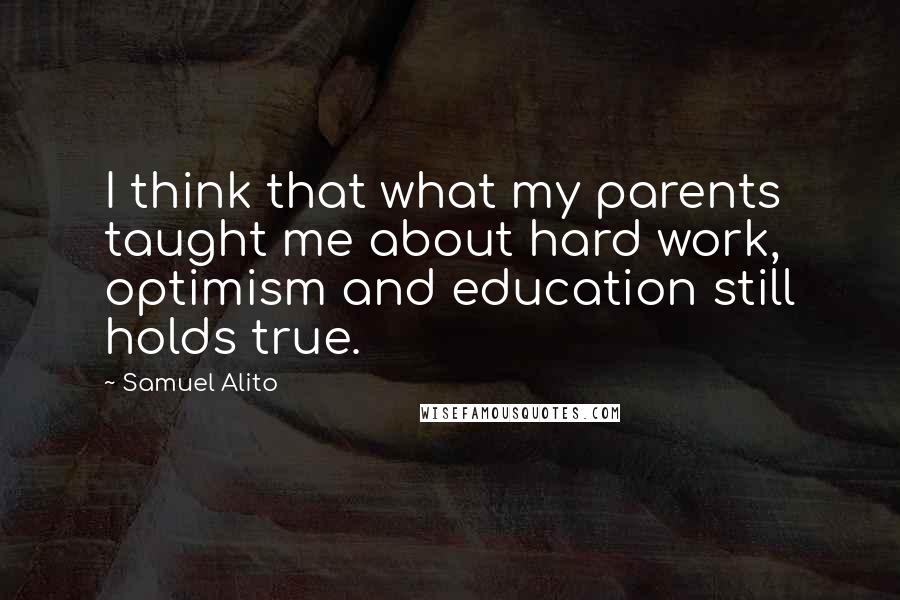 Samuel Alito Quotes: I think that what my parents taught me about hard work, optimism and education still holds true.