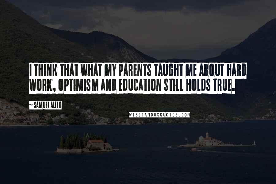 Samuel Alito Quotes: I think that what my parents taught me about hard work, optimism and education still holds true.