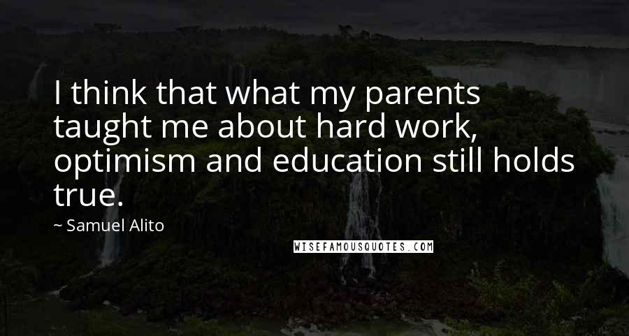 Samuel Alito Quotes: I think that what my parents taught me about hard work, optimism and education still holds true.