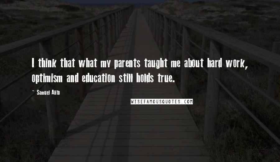 Samuel Alito Quotes: I think that what my parents taught me about hard work, optimism and education still holds true.