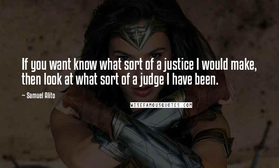 Samuel Alito Quotes: If you want know what sort of a justice I would make, then look at what sort of a judge I have been.