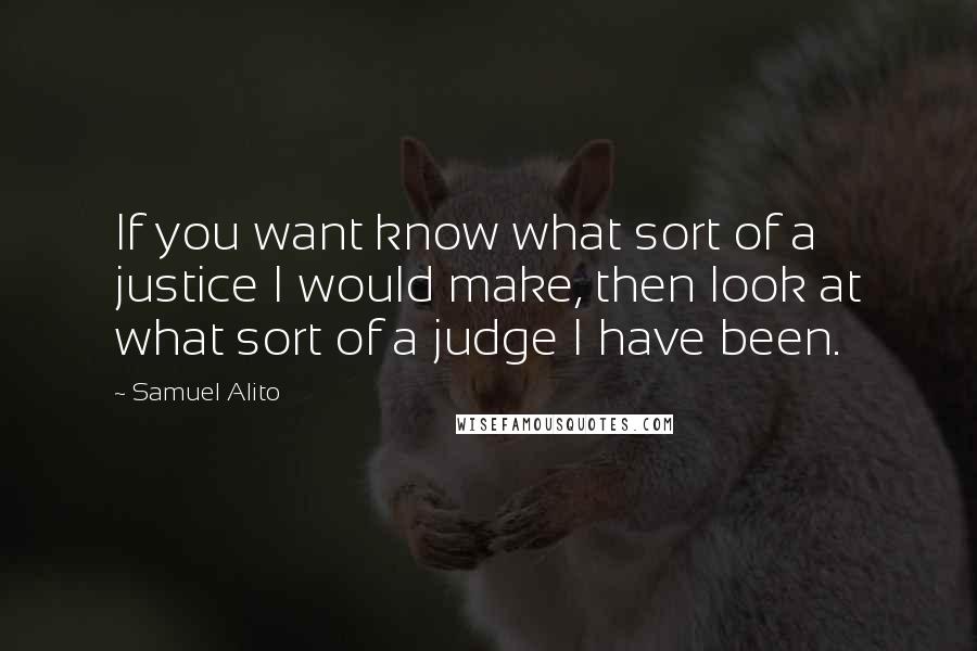 Samuel Alito Quotes: If you want know what sort of a justice I would make, then look at what sort of a judge I have been.