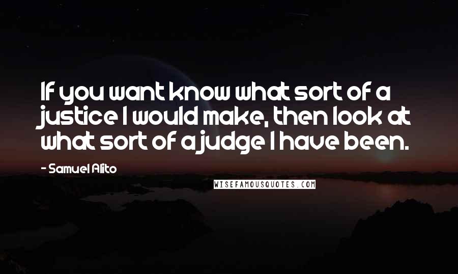 Samuel Alito Quotes: If you want know what sort of a justice I would make, then look at what sort of a judge I have been.