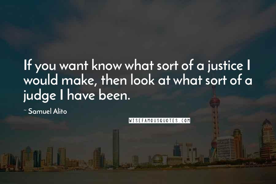 Samuel Alito Quotes: If you want know what sort of a justice I would make, then look at what sort of a judge I have been.